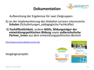 Dokumentation
Aufbereitung der Ergebnisse für zwei Zielgruppen:
A) an der Implementierung des Globalen Lernens interessierte
Schulen (Schulleitungen, pädagogische Fachkräfte)
B) Fachöffentlichkeit, andere NGOs, Bildungsträger der
entwicklungspolitischen Bildung sowie außerschulische
Partner_innen aus dem entwicklungspolitischen Bereich
http://www.schulen-globales-lernen.de/
Vorgängerprojekt:
23GLiS 18.3./ Frauke Hahn
 