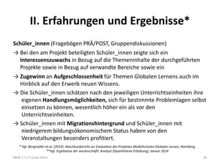 II. Erfahrungen und Ergebnisse*
Schüler_innen (Fragebögen PRÄ/POST, Gruppendiskussionen)
→ Bei den am Projekt beteiligten Schüler_innen zeigte sich ein
Interessenszuwachs in Bezug auf die Themeninhalte der durchgeführten
Projekte sowie in Bezug auf verwandte Bereiche sowie ein
→ Zugewinn an Aufgeschlossenheit für Themen Globalen Lernens auch im
Hinblick auf den Erwerb neuen Wissens.
→ Die Schüler_innen schätzen nach den jeweiligen Unterrichtseinheiten ihre
eigenen Handlungsmöglichkeiten, sich für bestimmte Problemlagen selbst
einsetzen zu können, wesentlich höher ein als vor den
Unterrichtseinheiten.
→ Schüler_innen mit Migrationshintergrund und Schüler_innen mit
niedrigerem bildungsökonomischem Status haben von den
Veranstaltungen besonders profitiert.
* Vgl. Bergmüller et al. [2014]: Abschlussbericht zur Evaluation des Projektes Modellschulen Globales Lernen, Nürnberg,
**Vgl. Ergebnisse der wissenschaftl. Analyse [Quantitative Erhebung], Januar 2014
26MAB 2.7./ Frauke Hahn
 