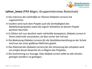 Lehrer_innen (PRÄ-Bögen, Gruppeninterviews Realschule)
→ Das Interesse der Lehrkräfte an Themen Globalen Lernens hat
zugenommen.
→ Insofern wird nach dem Projekt auch die Sinnhaftigkeit des
Modellschulprojektes sowie die eigene Teilnahme an diesem Projekt
positiver beurteilt.
→ Es fühlen sich nun deutlich mehr Lehrkräfte kompetent, Globales Lernen in
ihrem Unterricht umzusetzen, als dies vorher der Fall war.
→ Die Bedeutung Globalen Lernens für die Qualitätsentwicklung an der Schule
wird nun von einer größeren Mehrheit geteilt.
→ Das Potenzial des Globalen Lernens für die Umsetzung des Lehrplans wird
um einiges besser bewertet als zu Beginn des Projektes.
→ Die Zustimmung zur Aussage »Das Globale Lernen sollte an alle Schulen
getragen werden« ist gestiegen.
27MAB 2.7./ Frauke Hahn
 