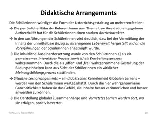 Didaktische Arrangements
Die SchülerInnen würdigen die Form der Unterrichtsgestaltung an mehreren Stellen:
→ Die persönliche Nähe der ReferentInnen zum Thema bzw. ihre dadurch gegebene
Authentizität hat für die SchülerInnen einen starken Anreizcharakter.
→ In den Ausführungen der SchülerInnen wird deutlich, dass bei der Vermittlung der
Inhalte der unmittelbare Bezug zu ihrer eigenen Lebenswelt hergestellt und an die
Vorerfahrungen der SchülerInnen angeknüpft wurde.
→ Die inhaltliche Auseinandersetzung wurde von den SchülerInnen a] als ein
gemeinsamer, interaktiver Prozess sowie b] als Erarbeitungsprozess
wahrgenommen. Durch die als ‚offen‘ und ‚frei‘ wahrgenommene Gestaltung der
Bildungseinheiten kann aus Sicht der SchülerInnen ein wirklicher
Meinungsbildungsprozess stattfinden.
→ Situative Lernarrangements – ein didaktisches Kernelement Globalen Lernens –
werden von den SchülerInnen wertgeschätzt. Durch die hier wahrgenommene
Ganzheitlichkeit haben sie das Gefühl, die Inhalte besser verinnerlichen und besser
anwenden zu können.
→ Die Darstellung globaler Zusammenhänge und Vernetztes Lernen werden dort, wo
sie erfolgen, positiv bewertet.
MAB 2.7./ Frauke Hahn 28
 