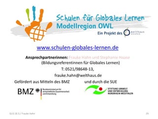 www.schulen-globales-lernen.de
Ansprechpartnerinnen: Frauke Hahn und Stephanie Haase
(Bildungsreferentinnen für Globales Lernen)
T: 0521/98648-13,
frauke.hahn@welthaus.de
Gefördert aus Mitteln des BMZ und durch die SUE
29GLiS 18.3./ Frauke Hahn
 