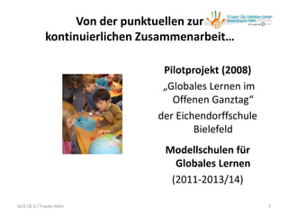 Von der punktuellen zur
kontinuierlichen Zusammenarbeit…
3
Pilotprojekt (2008)
„Globales Lernen im
Offenen Ganztag“
der Eichendorffschule
Bielefeld
Modellschulen für
Globales Lernen
(2011-2013/14)
GLiS 18.3./ Frauke Hahn
 
