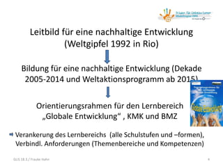 Leitbild für eine nachhaltige Entwicklung
(Weltgipfel 1992 in Rio)
Bildung für eine nachhaltige Entwicklung (Dekade
2005-2014 und Weltaktionsprogramm ab 2015)
Orientierungsrahmen für den Lernbereich
„Globale Entwicklung“ , KMK und BMZ
Verankerung des Lernbereichs (alle Schulstufen und –formen),
Verbindl. Anforderungen (Themenbereiche und Kompetenzen)
GLiS 18.3./ Frauke Hahn 4
 