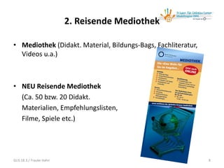 2. Reisende Mediothek
• Mediothek (Didakt. Material, Bildungs-Bags, Fachliteratur,
Videos u.a.)
• NEU Reisende Mediothek
(Ca. 50 bzw. 20 Didakt.
Materialien, Empfehlungslisten,
Filme, Spiele etc.)
8GLiS 18.3./ Frauke Hahn
 