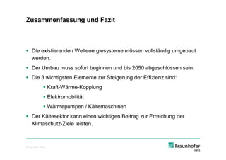 Zusammenfassung und Fazit



§ Die existierenden Weltenergiesysteme müssen vollständig umgebaut
  werden.
§ Der Umbau muss sofort beginnen und bis 2050 abgeschlossen sein.
§ Die 3 wichtigsten Elemente zur Steigerung der Effizienz sind:
               § Kraft-Wärme-Kopplung
               § Elektromobilität
               § Wärmepumpen / Kältemaschinen
§ Der Kältesektor kann einen wichtigen Beitrag zur Erreichung der
  Klimaschutz-Ziele leisten.



© Fraunhofer IWES
 