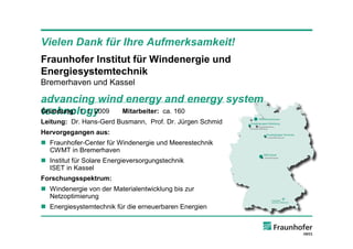 Vielen Dank für Ihre Aufmerksamkeit!
Fraunhofer Institut für Windenergie und
Energiesystemtechnik
Bremerhaven und Kassel

advancing wind energy and energy system
technology
Gründung: 1. 1. 2009 Mitarbeiter: ca. 160
Leitung: Dr. Hans-Gerd Busmann, Prof. Dr. Jürgen Schmid
Hervorgegangen aus:
n Fraunhofer-Center für Windenergie und Meerestechnik
  CWMT in Bremerhaven
n Institut für Solare Energieversorgungstechnik
  ISET in Kassel
Forschungsspektrum:
n Windenergie von der Materialentwicklung bis zur
  Netzoptimierung
n Energiesystemtechnik für die erneuerbaren Energien
 