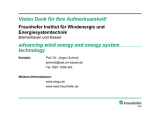 Vielen Dank für Ihre Aufmerksamkeit!
Fraunhofer Institut für Windenergie und
Energiesystemtechnik
Bremerhaven und Kassel

advancing wind energy and energy system
technology
Kontakt:          Prof. Dr. Jürgen Schmid
                  jschmid@iset.uni-kassel.de
                  Tel. 0561 7294-345


Weitere Informationen:
                  www.wbgu.de
                  www.iwes.fraunhofer.de
 