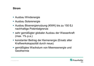 Strom


    § Ausbau Windenergie
    § Ausbau Solarenergie
    § Ausbau Bioenergienutzung (KWK) bis zu 150 EJ
      nachhaltige Potentialgrenze
    § sehr gemäßigter globaler Ausbau der Wasserkraft
      (max. 1% p.a.)
    § konstanter Beitrag der Kernenergie (Ersatz alter
      Kraftwerkskapazität durch neue)
    § gemäßigtes Wachstum von Meeresenergie und
      Geothermie


© Fraunhofer IWES
 