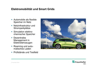 Elektromobilität und Smart Grids


§ Automobile als flexible
  Speicher im Netz
§ Netzinfrastruktur und
  Stromparkplätze
§ Simulation elektro-
  chemischer Speicher
§ Dezentrales
  Management in
  Elektrofahrzeugen
§ Roaming und auto-
  matisches Laden
§ Prüfstände und Testfeld



© Fraunhofer IWES
 