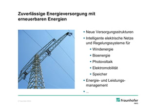 Zuverlässige Energieversorgung mit
erneuerbaren Energien

                            § Neue Versorgungsstrukturen
                            § Intelligente elektrische Netze
                              und Regelungssysteme für
                                 § Windenergie
                                 § Bioenergie
                                 § Photovoltaik
                                 § Elektromobilität
                                 § Speicher
                            § Energie- und Leistungs-
                              management
                            §…

© Fraunhofer IWES
 