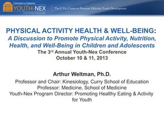 The U.Va. Center to Promote Effective Youth Development

PHYSICAL ACTIVITY HEALTH & WELL-BEING:
A Discussion to Promote Physical Activity, Nutrition,
Health, and Well-Being in Children and Adolescents
The 3rd Annual Youth-Nex Conference
October 10 & 11, 2013

Arthur Weltman, Ph.D.
Professor and Chair: Kinesiology, Curry School of Education
Professor: Medicine, School of Medicine
Youth-Nex Program Director: Promoting Healthy Eating & Activity
for Youth

 