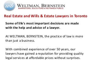 Real Estate and Wills & Estate Lawyers in Toronto
Some of life's most important decisions are made
with the help and advice of a lawyer.
At WELTMAN, BERNSTEIN, the practice of law is more
than just a business.
With combined experience of over 50 years, our
lawyers have gained a reputation for providing quality
legal services at affordable prices without surprises.
 