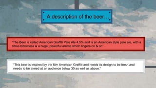 A description of the beer…
“The Beer is called American Graffiti Pale Ale 4.5% and is an American style pale ale, with a
citrus bitterness & a huge, powerful aroma which lingers on & on”
“This beer is inspired by the film American Graffiti and needs its design to be fresh and
needs to be aimed at an audience below 30 as well as above.”
 