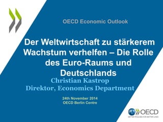 Der Weltwirtschaft zu stärkerem Wachstum verhelfen – Die Rolle des Euro-Raums und Deutschlands 
Christian Kastrop 
Direktor, Economics Department 
24th November 2014 
OECD Berlin Centre 
OECD Economic Outlook  