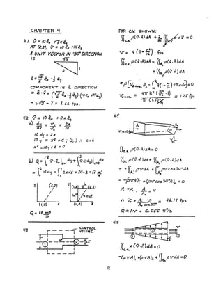 CHAPTER L/
1././ V =IO~ r7x l,
AT (2,2)~ {j- =10 ex rJil~j
A UNIT VEcTOR IN -304DIREcnON
IS ~I
e"'_Y3A I
- 2' ex -2 ~~
COMPoNeNT IN e. DIRECTION
= e· v- (Y3" 1 A ) !J
- 2" eN -2 lZ:s .~/ofZx +I'I~)
= 5"13 - 7 = 1. 66 fps.
l/.2 {} = 10 ~x + 2 x .~'J
0.) ~ = ~ =:Y..
>( 1")( /0
/0 d'J =2>f
10 'J = }{2 .,. C j (2, I) .'. c =~
>(2 _ /0'] +6 =0
Yl )~2J
(1,0) )(
Q= IT ,.,,3
::.
~ CONTROL
r - - - I VOWME:
i~---+-~-r!'L.. _ _ _ _ J
12
FOR C.v. SHOWN;
f)c.s.f'(v.nJdA ... k fVdV =0
o
V= 'i (I-fi) fp:...
)5('.s/,Cv.MdA = )fA/,(v.r1)dA
+~~A1P(V-·~)c:lA
=f' [112o.ve.. A;l - )oRq(l- n) :2'rrrd~= 0
~,.. q1r R:2. (f-.,"- -I)
1J2 o.lI'c.., = ~ .. =I 2 $ fps
11 (1.5"~
l/.'1
V;= .of,.,[J'--'-____;::w
He.s. f'(v.n)dA::"
))Ai f' (1J·n )dA + »),40 f' (V-. n)cl A
= - f)A' fJvdA + (( pvcos30acJA
, JJA.
= -~/J"Ah +~1.T~s30"A)o =0
~. =,q, , it - ,/lie - ..,
.~ V; =A: ,,;;. = 1/6. /9 fps
Ao ("D~"30•
.
Q =Avo = o. S'S-S' fI?,s
 