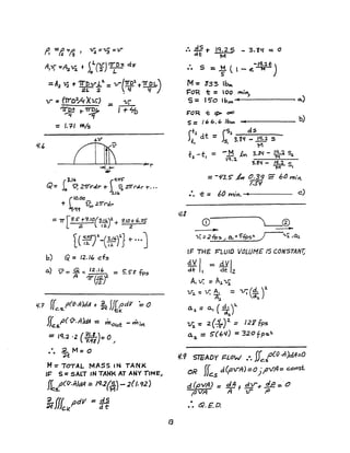 =Al 'LJ + 'TrDv-.!:..2. = V-(-n:~1 +1J' 0 L)
2L 2 • ' V
V- = ITrO,,/q 'XV;) == V;
"irDa r ~ I + "'D
~ 1
= 1.1-1 ~/s
L(~~S-)4-G~tl + .••J
6) Q =12.1" cf~
a.) 1)"= Q = 12.1(, == 5.~~ fps
A '7r(fft
l{. -; ffe.s.,o(o-.n)dA + ~ 5f{~dV ~ 0
fL:$.,a(v.n~ = mout - w'irt
= IQ.2 '2 (1Y-)= 0
?lfl /
••• .2.M=o
~t
M:" 70TAL MASS IN TANK
IF-" 5:: SAL7 IN TANK AT ANY TIMe"
If ,o(fJ'.n)dA =: /9.2(F) - 2(f. 92)
~s. M
~ffL pdll =!flc.v.
13
:. ~ T let. 2 5 - 3. iLl :: 0
dt M
",(
• S -,q.:z.t)•• =~(l-e.J;iI
M= Z33 I~
I='O"R t = '00 ""i""
S = 15'0 Ibrt .. 0..)
F'OR -t: =:> oJO
S =I 6 b. 6 Ib"" .. . b)
(t.l (S::z __d;.,..s___
Jl; dt =Js 3. ~q - 19!.3 s, I tI
t -t = -1:1 £.,.. 3.Zl/ - ~ 5:,
1 I ,Q.4 M
'3.!q - IQ.2 5r;;;- ,
= -~3.S' k 0.39 :;; 6() mt'".
/.S'I
:. ~:: /;/) rniH.-4.....----- c)
IF THE PLutD VOLUME IS CONSTANT;
dV/ - dVIde I - cit 2
AI if. = A~ 'Vi
1.1,. : V; ~ = V; (~ r
o.:l =A., ( -¥.r~
11;.:: 2 ( ..;fr)2. = 127 fps
0.2, = 5'(6l/) =320 fpsl.
1/.9 STEADY I=LOW .r. Jfc.tCv.n)dA:.O
oR (r d(p-.rft) =0 .pA=c.onsi.
JJc.s )
d (evA) = cJA f EY-r.:!..E:::.'0
~ V-A A "IF ,0
:. Q. £D.
 