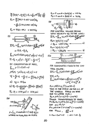 Jr ("'P.D.:z _ n 0::1.)_r:" _ LJ LJ(i1.{L _J..~
LI  'r S ~ rx -iff' ~ OJ.,
Fx =f (?I.;r. 9-/11.7 ·2.25")lb
f
-,;p(1.9L{'Q ~l{ .qr) 'bt
FA' =5'02 - 9f.1 =L,J()¥Ibf
5:9 • ~,--;-~~V;
ZFx =JL.s.~f>(1/·nkIA +~~
o
== P.AI - 'FiA~
['.5~f'(-v.nJd4=f'~~lr'~SVltAjYi~
p.-~ =;O[V;l- ¥:l-~i1f;?]
BY CONSERVATION OF MASS,
(( fJ (v.,j)dA :::0
Jlc.s.
1'~'Vi -~(As~ flliVj) =0
~ :: ~s lIS +~ 15-:: :!'1(iO/ps)t:~'{~
a) ~ =li+ps
h) B.-P, =£If(Jtl
- :7{1oa)..'.0;(<10)1
~.I"W
~ -p. =lilT psf == ~76~,
lOO ~ -"---::;~
~ --"',---'~}
';'i:2"'~~JsA :3~
q
F= k5.vccs6dm=(-z-oX-i.Jz
-::-FaRcE ou F'LUfO)ALso ow PUl~
20
5.12
(f) c.v. @
;;---~
F[:o: ::eJl
#////77///7/7177////////77//1/
FOR COORDINATES F"IXE"D TO THE CON·
TROL VOLUME;
ZFJ(&' fl'S~,«v.n)dA+~dV
o
ZF;c= Fx
(( VA',£'(v.n)M =PK1f-}.f) Ga~e]2A)}c.,s.
- P [ v--v;,]2. A
Fx =fJA(v:Vc )~(C05"e-I)
TI4'S IS THE FORCE ON THE C.v. AT
THE' WHEELS. FoRCE ON VA NE
DUE TO wATER J:LOV,-
RK=pA (1T-1JC):t(j-~os~)
POWER TRANSFeRRED TO VAllE j
P; RxV"e ::.pA1JC (v-lJ"J' ( 1-c.cs~)
LET m= 1rc/v-
p= "A11'ttt (lJ"-1J"nt)~ ( I-GOS~)
FCR "Pmo..,c.J 1:= 0
I-~Ht +3ttt· =0 :. m= I aR ~
 