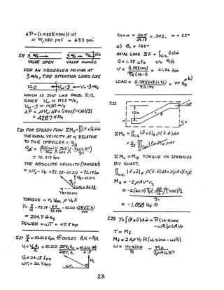 ~rp= (l,q37X 41100)( 10)
= q,} oi'o psf : ~'33 ps;
S.!1 3 ~­
VALVE OPEN
FoR AN OBSERVER. M() V/~ AT
3M/s} THE SITUATION LOOkS UK£'
~O ~lfw-3 4-V"~-3 ny~
W/HcH IS :nJs.r LIkE! PRaa. 5".13.
SINCE Vw ~ 11133 mIs,
Vw -3 = IQ30 w.J.s
~ P == r'V",./A'V= (looafl 'l30}(3)
= 4287 KPc.
5:20 FOR STEAJ)Y F~W EMz=ffcfxOz)c1ti
"THE RADIAL VELOC.TV AT 12 RELATIVE
To TH E: IMPe:LLE"R = <51
~:' &CO~. ( ~)(.~6S"q fP 
"- K11f ) bas - cy.1 I
= 10. ;J.1:l tp!>
THE ABSOLUTE" VcLoc.ITV (TAN6EuTJ
= Qr;- ~ =82.38-/0.~1;) =-1'J.17fps.
t~= 10.21'2.
'I-.-- • 8.2."38'
VR~IO.""''l.
TORGU E: = r~ 'tflS5. f' VR A
T~ .l . ?2./? •.!d- . Io.:u~ {2frsY-'J
12 32.1?II 14{C/
= 2()1/. 7' i+-Ib
f
1=bWS< :: WI = 45: J" np
23
to..l1o( =3E:§' =.?03" oc == 3So
;l<l.11
a) e. = 125"0
AXIAL. L04l) ~ F c }c:s.vdm
~:= J. 71 cfs v= <S2.M
V': (i·?fX I'lei) = 2 't?(. fps
~('&-I)
vb)
LOAD = (t.?lX6'IX2 I. 1') : TT J~
'3:1. J74{
,
I------··-=r
[ t ~--Lo=-
r 1.2in
I
---I .'---'"L..- _ _
I c.v.
- - - - y
~ M~ =M~ TCR'<UE ON ~PRJNI<LE~
I3Y SHAFT:
{{ I ; x~1 ~ p(v.y,JJA=2(pAv't-r;lJ)~."5.
M, = -2l'Av2
rfj
= -2.('2.~1)'Tf( ~f(C(OO)!s.
<jc.
=-1. ~ U:)f-ff
5:13 T=J(rxv)d.t:. =-"'R(lt'si~
1= Mf
-w~)'p2Al.fr
Mf =2AfJ lIr R (vr 'Sit1ol. - wR)
 