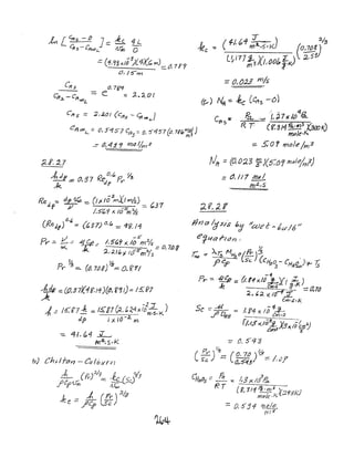 k Lefts -!Z J:::; ~ 4 L
c/fs -['tt<>llL.. ~ 0
.=:: (1.,/?; -1.1;3)1.4)():. m)=: 0.7 f'7
O,/O'm
efts:::: ;2,;..o{ (Clts - ~cA>t.,)
J) 2/:
..fee ~ ('f./.t/I ",".:;.1( (0,708) 3
LW7;;3)(/,00(, ft<.)~ :i.5~
=0, (J.2.3 m/s
.Pet. ;:- ." ~7x It/'~
~11 00,- ::: 0, 5'''157 C~5 =_ 0.5'457 ((). 7J"~~)
-=- tJ, 41. <7 rna I/m 3'
R. r (8: ~11 ~3 (3txJ K)
mole,1<.
::::. 5:0 r;ru;}t!'1m3
;;Lt. :2.7
,tdIf 0 ::l 7 R.e0, (p 0 Y'3
"k .:::;,-::; 'df rr
Red, -: de 1G -:::. (1;< loP-mtl h'14) /
f ~ =~37
i5'll x. 10
5
m%-
eR.ed(f) 6.(,:= (~37) 0.(., =4<J.11
V -s'
py' =- -- -= 4f.1!.:: I. -5ft.9 )( II) 111"'%'
~ =~M8
~, ;{/t,)£ 10S'mYs
~ ~Pr .:::.. (tJ, 7(ji) :::::. 0,.[1'1/
Nit ::: (0, 0:23 P)(5:0'1 fr)ple/rrl)
fJrJalg sis "J /~e"l-6d16 II
ertfCl .J-1f.1n ,
~
?;, ::: AZ; fv1~f/!PY' )3 ,
CJ e.o tsc (C/~O - CH 0 )!+- -r:..J If .5..t;..a;S
-1-
Pr- -=- .;fIC(/? ::. (;.11 x,/IJ L)(( Z )
Je elf/'s Jl<::::t2TO
2 ... ,;<. xI()~:I.
Cm·s./<.
Sc ==- At ~ /. $'4 x ;'i 4-...2-
.f1 DI'/8 em,S
r;'15X:/O~X3x/;~:J
- 0.5'-13
 