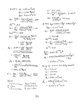 I j -$
@ 27f? J<. .J1t)t'"::- /-5".5/ >< III mo/s
~ I r ~~ hi (fS- ~3j1Y)3
-6 ~/
£4,13== 9t~:2.xl() m7S
Re = 1)~ = (d.o Irn)(/mlr;J =- 015""
J/ ItS'SI'j. /oS"'h12/s
l<e6
,4-=- /.3.3
-s-
Se = JL = J,5"5/ x t~o/s -=- /,1,.1
DI'1t3 9,(,).. x /0 -t;, IJ1%
CSc)f),$t;, =: /,3'0£
6M .:: -1foo.f!.:: (Itnls)(1. I t$ k;/m3
)
Mit 10,4 Iefi/k,J rYl",/e
:::; /, I f5" ~ h?{jJ~
M/4 vn fl.. S
mrr:= 1.6-(frt;..-oXrrlJL)M/1
-1
:'; 1,8I?)( to (1,1.7'1.)/Po..)ff(o.Olrn}(IYfI) 110.
Mf'r fJ
~ 7,5"1)<. J;S'~/s
I
-t --= ml'T =- 0,0 3 h:~ _ -== 5{){) s
'm~ 7,f:)4 1t/O-sk3fS
30.10
f)~1 fe':: :Z.GJcm
Ir 1m fhlck: tJ,/enl
Dt.· .flow:::.;,gCW1
v-= 311 Cmo/:;
A)( ..: 710,,' ~ ir{l,rcm~ =- :2151ot~
-4 4
~.:- 314 CI"/lls :: 123 Cm/~
~,s15'~~
-~ -:t, ~
ffP ;2}13k.. ~c/"O.1r5x)0 ~.2..-=- O/i'ltixlfJ ~m
"1"'1 / - r :2,/
v/lI6':;- /'::2., )t. 0 h1 7S ,
Q ~ :::. (j.8crn)[J'J.3 ewJ/s)
Re =:.
j/ ((J,'195](/~zcrno/s)
= 2:<...) ~
Reo, ~3.: -1 "5'8'
- ~ ;;L
5c -- .JL. = (), r95"x /b mY:> ;:: YJ..-r
OfJl'5 / .. Z )( 1(J-9m:21s
~
Sa .:::. 9,37
1_ 0,;3 ~
~ :: tJ,tJ:l3 Ke Sc.
'(.}1+6 -$" z
)eL. = (J,tJ;(S (4/)5'5)(1, -:'7)(,,)., ;(/IJ~ )
/' gam
-~ /;:: S:!3xlo C'ms
./J.$/t'Jg Pi':: 2,0 {f W) Ca-}JCnCo3 remo-red)
A')(..::: 3J4cm:1..
~ ::; /tJ(J em/.:)
l2e:: .2q; Iat}
J L
== 1~ g:<.. x JO~Crr71.s
;[L. "::: .s:t3y. /(J-"'.,- 1,r.:z 'IC_Zi3cmh
~
'= S;32.S-x 10
3
em/s
 