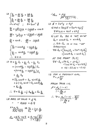1.8 {L= ~ ~ + ~ ~aX" ax or ax ae
~=~a+~.a.-
oy ay dt' (39 de
r2= )(:1+Lj:1 ) 9= 1:a.n-1-¥
dr - )( II e eax - (x2 +yt)'2 =r' C:S =cos
~ =- y = - ("'51118:- sine
a~ )(2 + y~ ("2 '('
dr=sinG .afr= case
~ I ay t'
-sineL
--r- ae
+ case L
r" ;;8
1.9 'V = ~ a.x + L i. + a- Q.;:
;)x d~!i 02
=(cos8?r - Si~e~) ax
+(5ine.L of- CO~e ~ ' e;;, r- c}9) ~
+ ~ Qc;)2
=(ex case +- ~~ Sirl e)~
+ y!:- (- e.x Si118 + cZ~ case) 2e
+ er..a..ae
"". V= a.,.~ J .... .a... A ;;
dr +- f c2.e (}E:1 + er a2 .
1.10 MASS 01=' SOLID =If Vs
II /I FLUID == It If
x=p~ Vs =>- Vf =/-x r?s
f'sVs +,4 V; Vs -X P
2
= fJ/i.
1'><' +~ ( I-X)
/.1/ ¢ =3 )(21.J + 1/gJ.
a) 7<1 = (6X'g)x r (3x 2 t- 8!fJ;
'V r/; (3) S) =Clo X f {,? g
.... " . e ....~s = cos e (2..)( + 5111 CZ!j
••• 1 ¢ • ~s 15 IN THz.. - 60 0
DIRcECTIO/!/.
'1¢"~ =(!biY'q)e.A' -r(3X
2
+lj'JeJ
•[cos e cZx + sin.e a:~l
fiT THE PO/NT (3.1 5).-
V ~ " a.s =(90 4 f 6"7 ~ )
• (cas -(,O ~ + sin-60~)
= 1-15 - 5'2.02 = -/3.02
1.12 FOR A PERF2CT CSAS/
P:;O KT
M
FRo/Yl '?ROB. J./~
fY -= I'm ( I - X)
I - "om )(
A
.... --p -::: fJ", (/- X)
/- & >(
p~
RI"M
 