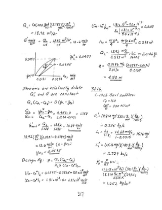 Q =Cs'.(JOO 8#13,7i5J.X;!!]]... )
L .J hr 'dd. 10001.
= ;8,9:l.. '}t)3/kr
I
G mole _
hr
Ufl~ ~ 0,04'5'7
O,/'J4ff7 - - - - (1i ....
I
I
UI'I~O I efl ~
1 I O,()I'31 0.0394) )Yf3
5IYeotr15 are I"e/a f/vel
d dJ /(.(./-6'
Q~ t/nd (;! tiY'e CIJI1.s,fOI1-f'
Q1.. (C~t - Cttj.)::: 6 (fffl, - ijff,z)
~L..::; ~,4;-~R/.::: 0.457- 0 ~ ),73f
Gmt", CI12..-~J ~/(j3f4-~.~/31
/- If}':: Ql. =- If,9,2 _ io 00 h)tJle;iml - - . J _ _ , O f _
/,738 J,7Z? __ nr
I&'.1:Joe ~3 )ClJ,Oi:3'---CJ,o~91) n1t?Ie
nr mi.
_ I"" (p mole. (0 - ~1f:J-)
-,,(, ht'",
Ijf}:2. .::: 0, f)J!f
DesJ~n £~,: "2-== Gh.CCft~Cffl)
I<LCl (cf1 - CA~~(.m
..~ A
LC,q.- ell*")-;<. =0,0390'- O. 03~S"'" 9.0 .,,/0 ;:e
-.2. -~ I.
f.J:f'r-Crttt)) = I, 3/-dO - 0:: 1,31'1.JtJ ma.._e
1-17Z$
-). "3
lCfCt-Crtl~"kWl'= 1,3/'1- 10 - 9,0" /D :::. 0.0/69
"fin [ I, j I )C I~~ ~J
1,0 )( /o-~
A. ~ ~o";. '1r~6rn~ o,;;W >r?-
I GO ,? Mil
Q t.. := d ., 0(, Inr y: 6.:::. :::; {j,O186 t!1
0, ~ E; m 2 3~oo,'S, .s
.c.::;: (J,OI8'1o mf$ (aa3Cf5'-d,O/5I)
0,01 Is 0, (JICJ'I
- 4, S6 f'rl
3/,/~
!-/;;Ch Bey/ Saddles/
r'r ::: I/O
.t:.P.;;;: 300 IV1;.-))3
z-
tr/:: {£8f4 me! )(3t>,f i:- )( I~)
S mtPl ItJ{)() a
::;: O. 2.:1~ kgIs
/..".= L: ::: 14. 08 J')1tJljs.::: 1$.16 ~
I 1:, / _(J. 0 "3 IS S
L: = U5:.16W1tJIXf8~1-~!:o-)
s mol 10M:!
:=: :J...7:; 9 Jt.:s/ :5
~:::: P-MvJ= . ... .
/ZT .'
5'"0) (3·0 I 2... X.I!.q {/.org x/O ra. "mali,).-=if")
------- "3 IbbO<l
((.;If Fa.' m )(;J.91k) v
rYJO Je., I<
:::: 112G'2 kg/m3
 
