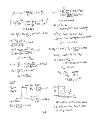 Ll (0 .~ ~
G ~) =2,7.29 ~(',:Z5.;l.. (
't- .& o. '2..CJS ~ i/o -1,').5;;'
=0.03"4
At 0:. =- 300 lL ) ordlnaJe ==0.03
Z: m~
(&')" C Al°,! Y
f t.. ::::: (}.O-'S
.?6- (/i..-/&)~
J " ChI
(G) ( IJO){O,{)D~0)= 0,0:5
(I, "'52.)Cf"~. 75)(ld))
(,/::; 0. 1tJ"3 ~
$.fY'/:L
Area--= 0- ::: 0, ~95' kgl.s - 0 L1~() 2..
6-' - ;TJ'(. m
0. 703 ~dls.m;J..
Ax = rrO~ O",4-~(J m~
4
p -= 0173 m..~-""-
3J,/7
I
6-;==-I
( F,3/1 Pq ·m 3
)(2 f'f 1<)
mole-K
-;:;- 10, 51 m~Je/s
I I
lfs =. Gj (J- ~(11)
:: (;0, 5'1 ~eXI-t).os-);:: /0, OJ WI.:;!
s S
I( I
LS J(4, - XII):;:' 6-s (IA -'itT, )I :J-.
L;(CJ, 637'1-0).:;'1(),oj ~e(0.()S:2C:.-tt()()')
L; ;::.- f3, rtf mtJb /$
L5 (XA, - XAt) = 0-5 CYrr, - 'ltiz)
13.10 (o,[)311- XAe'>;;
~ /0.0/ (o,o6:;',~ O,o:z5~)
XAz; ;-.;; a0113
x: .Xite:; fr~ _ (;,0/15
ItlA~- /1() 173
:: 0, 0 J7 f J) 1 %
= () ----
o,~5~ - --Ii
I
~ I //~
1":"~1
d,O{)~-,--~:......~- ~ Xa037"---; A
fA~::: O/i1..11, ;:·tJ,g{()~og1"1)-:: 0, {)3t)3
( ~ _'f,q.k~ -::: (J. ()52t. .'~v,63!J3 ::' IJ. O:J,).")
 