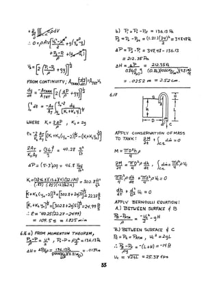 IAJllfRE K, = 2 A P J K,. = :2~
P
t: -~ ~~K' +K~(Yo-2)'fs-(KI+K1YO~
~AT = Gbf = 40.2~ '5~
K2A-r ~ ft
.,fP=(5"-3)09:- 46. '6 ~
t}l.
't(,=(2Xlf~.~)(r~.'Xq)(3:;.JflI) 30 zfP'
. (. KS") (.1S-)(12)(~2.") = J. S4
~"'J<:l.('1o-:2B~=~CJ.i+2c~p~12.21£
[I<, fK,. ~y=[3D2.Z +.2~(S~=2l/.99 ~
.: r= -~o.;J.S(~.J? -:2¢,9'1)
:::: 109. S- S :: 1.125"',..,;,..
b) "'P. =B -FrS" = 136./3 ~
'F?z ~1'o -~~ =(1.21 ){24)1.=3'1'l.<fift,..
.2
~?=B -? ='3Ql,1I1- /36./3
= :J/~. 3S- Po..
AH = A"P = :2IJ."35P..
o.16~oj (O.1~jJOOO~/m3'Xq·f1~
I
6ft
APPLY CoNSERVATION Or: MASS
~ + d~ =0TO TANK: ~M f"t c.s.
M =Tlo2.hp
4
~M ='1l"O:1.f' dh (c1m= 'i/d:2..pvc
;it ~ at' )c.'i. LI
'7IDf dh +-r-r#dlp ~ =0
i.J at 7(
4h d
4
...I t-Uc-O~t- 0" -
APPLY' 'BERNOULLJ ('QVATION =
AJ BITtJ£EN SURFACE i 8I
~ - 'i1t'AC = - lie.
4_'3 H
,a :2
"'S.) "BETtJEEN '5VR~AcE' ~ C
Pc ='Ps =~T~} Vc.2 =2 <j L
.: 'Ps -i?s = -(L +11) :: -It! Ff
f'9
Vc :: ,I;2.qL = 25: 3~ f'ps
 