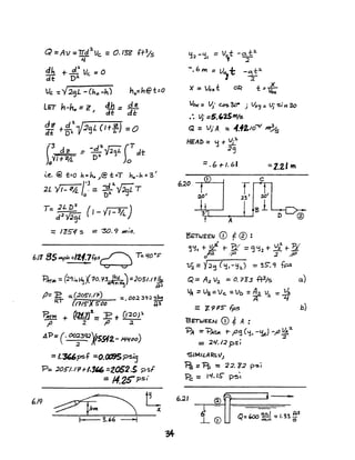 Q =Av =trd:2.Vc. = O.I3i! '(:t3/ 5
~
~ +..£ Vc: :0 0
dt: 0'"
Vc -: y2'jL - (ho -h) ho=I1@t=o
LET 11-h, =z 4h = d~
I dt dl:
dZ! d'l...,r
dl .,. D~ V2'j L (I +z) =0
-3 -
( dr :: -d':1.Vl~L (' dt
)oYlf2A. D:l Jo
~~. @ t=o h". 1,. ,/B t =T ho-S, =3'
2L '/,- 24. . = -::1..~'{JaL T;
-3
o 0:1. J
T- JL D~ ( )
- d.1 Y;2c.3l
I - ..;I - 3//..
= 105"1/ s == '30.9 /H;".
6J185~=/21;..7f.ps~ T:l/o-p
PAr... =p~j"~J(1O.?.3 I~ "=2051.11!1l.
~} fl.2
fJ=:E ::. :205"1./";') =.OO~ 39;< slu,
RT (,115" ~()O it!
PAlM + ~2t7}2._:E t 020P
f> ;( -,0 .2
AP =(- 00~3'P'l!5912- #l1/()o)
= 1.3(,6psf =O.tXBSpsI3
P= :J.05"I.lr.r/.3" =2052:5 ?sf
:: 14.2Cpsi
6.19
Vox- =~. Cbs 30- ; VD<J = VJ' 'S,' 11 30
.". ~. :5.'25'"15
Q = VJ' A. ::. 4.42.10""" m?s
HEAl> = 'j + ~."J.
.19
=.6+1.6'
A
Br;:T1JEEJ.J CD f ® :
=2.2.1 1ft
c
~~, + v;i r ]( = '3 <12 +- V;z'" t- 'PI
oP.2 .~ :z;p
Vi = Y;2'3 (tj,-~hJ = 35". q fps
Q= A;z V:z. =0.733 .f13/s a.)
VA :: Va=Vc. =Vt:> =A.l U - ~
A ~ -4'
="/.9rS -Fps b)
BETWeEN CD *A :
?A =-"B+TAt 1-,.0<3 (~I -<:1.1) -,0 Yd.2-
, ::z
= 2'1.12 pSI
'5LMILA~Lc,lJ
~ =11> = '2;:;.12 p'S~
'Pc: = 1£#, IS- P~'t
6.21
 