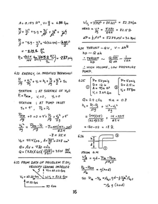 A =".193 fI'J. ~ v= ~ -= 6.5S fps
,+g: +':11 <j -= "P.1 t lfl"+~2 (),p- P ()
11.= -f:1.Q
- V?_ -b(3.l.1'~(/) - (US)).
I' J 2"- --r
=-t.1,.'L ~:
p.::-(62.'1 1~)(f.".2. AJ~) =: -2.i,7ps;~
~lf ,,~'" /
STATION : AT SURFACE O~ 1-1-,0
P. ::'P~", ) ), -= 0 ~ '1,:: 0
STATION : AT PUMP IN LET
':h = q' I ~ ='P....
~rAl +0 +0 = '('+ Et t 1I~:t -1-4'
~ ~ 2",
v:z.":Z.. _ BT.t -B- - "8:JLI,/U'/.7-.2'O.)
~ - p~ 62.'1
-~ = :2S:~
V:l.= ~().¥tpS ~ A='iT:Ja: :2'7.1 ~"2
l./
Q= All ="7.Fo ct5 c..I
Q:: (7.loX(0)( J;;r)= ~sol ;;W~
6.23 I=RoM DATA OP PRoBLEM S::ZOj
VElCXny LEAVJN6 IMPEUER
J 'lIr =I".~:z. fps
I
Vt; = 10.22 fp$ J w r: : 1,.:2. fps
.,.--
t10.2:2 .fps
L.._ _ _ _ _ _ _ '7:2 -rps
35
HEAD:. v~ -= S:21"O = Z2.S-f}-
.2~ 6'1.Q
~'P= 11'112 =5'279psf =3'.~i
~I{ THRUST - Q V I V - AnJs
hp -- Q Ah
• Til RUST -.. Q. {i;i; _ ~
.• hp Q AIt yAh
.: HIGH VOLUME', LoW PREcs.S()~E'
PUMP.
b.'2~ 1>= S'Ops,'3
D: Il I"
CD A=CZT'/., ~2.
V, =3.6'l,f,,!o
Q::. 1.9 cfs S.<i. - 0.'0
hL = 'B-~ + v, :2, _ Va.J.
P:J :lj
=(1'141)(45") ,'I -"1211/
+(61.'IJ.O. "S) 6 't. 4
= 130 - II :2 ':: J g ft.
6.2'
FROM 6.~
~
V 8 = ~cl- -P,~ - ~,.",
:z. f' tt~0
PIA - P,mM = tj(h+cl)
,oM
So "PIa -1?1A =P+I:a,o <3 d - f.~B:z.f'~0
-~ <j (h+d)
 