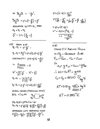 50 ~--Pc = -Va~,
Ii :2
"PA --Pc. = ~ L2, (1- P.) t Jl..2.
~ 7J 2
ASSUM INq Va ~ 0 =~ ~ THEN
Pa =-Pc =P"
~ =~ L:z. (~ -0
6.2<1 FROM 6.2g'
~ -Pc; :: -(! Va:4 ,
':r
""p. - p =,.g U:l +9L2 (~-f.') -~ ~~A C:2 :. I :l 2
CONT/N VITC/: p. 43 ::l) ~ :: ~ VI 12 _
.'.e. AHEATER
AsrAo<
Vg':l,. : a:l)lJll. ~ LI. l. =JL:
- R:1. ;4 ~~
I
~-Pc. :: -A(~rz~l
:1( f?j 'R.1.
'R
"PA-"Pc ~ ~ }Ll. t~ L-'J.(~-f.) -IiVl
2 ~
ACROss f.fFATER (PRESSURE ORaP)
~ F« s rVx drn Vs-f--i-UA
-P1 1---0.
?s ~--' <j
(P-s-"PA)K=I'fi'Va (VA -Us)I
.. 'P~-?A =t!' JL(V -U ~)c: ~'lf_A)
2 'R R 1< It -;<:1. l Po
COMBINING WITH 'BER tJOULL, EQUA.
Ii "L~(I_ ~L) = -p,r8.)2~l. _ ..121~
1(.1. ~ 2"lp' 1<1 '2
'3 L:z. C~ -~ )f t1 V1
2"R2.
v:L(1. - ~~ of-.!. t; ~-t" ti -A )
"R 'R"'Pa 1'Ra. If 2 :zRl.
= <jL:a (p. ;l! )
v 2
~ 2tj L :z. (P./,p:z. -I)
~.3{)
1+ I-~~
"'R~
USINe; C. V. AtdOUJ-ll> ~ u,..s.
e+Py::: ~. At-~
"8tV !::: 9D(J J l)~::: LfoUr
So
~~~ d~IY'::; Uot.:rr t-~~
.: AU "" coAl"" dA~
CU--=C'f=4~DD S/~'IS
AT:79.<a(~ l~'" ~ ~
s: 4~r
AT~O.~5P~
 