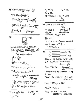 1.'7
"IV:::: 2,,"1/".2 ~ E¥' + ,.37
J<Z Raj
1,.('iv)= 2-;2v-2-..... f'+3(fj]
4. ('T'v1_- 0 J .r - I
d... J ~ - Y"3
APPLY ~/RST LA,! of THERMO
tfQ _ 6"LJ= (( (e.t~+~«r ~V
dt dt - Jk.?I'"'-U ;eJ~
~AU VISCOUS lJORK
~ = £lJe-
d-c dt
[!de :: (Tvl dA
dt J ~~~
IlTJ. b - ~ r'-'Irll1V cu"olo.~ - , .....
r v1OUtct'" bouJ'do¥"~ :: 0
T =","!bl = p. rw (LINEAR PROAL.£)
d':i t:. GAP
. ~O'~TANce
:. i~ ='rvA =0'~4'XrwX27rrh)
~ = s:S"?52 l!.:!- =5.S''lW
1.1 j = <fQ= kw2
dt
~=J<tJ,4
I
42.
<6 = k w} "7 =2 CcJ,
2-
~2 = 1/ <1,.
~ INCREk5E :. <t2. - ttl _100
<b,
= '300 ~a
19 ~ = 2. ~6 q3 -/06 -IMT
,252""
T:. J"15K tr = 3. 611 A
M =21 ..0."" = I.lq 42
NTRO<:iEN £Ah<. =cU.S'
~ =I.ql
.~ -O,a = 1.I<1J{2 (UIYEAR INTER?)
M =II. S1./75' ./()-6 Pc.·s
= 1I.5'5",P f>a·s
?JO ® L-I_ _ _>- 3.1 'o/S
CD I >- Lf ~s
CHOoSE: Cov. MQVlNq WITH SHIP I
~ F= ~ V d", STEADY r=101J
c:.s. -§
Ftk;d =~x -11" 0!.A.t5;2~'"
C" _ )oX
wrrn RESPECT TO Co'! MOVIN6 AT II!!!
~
Po" ;: 0
F~ = -Pix = -V;; m:z -(-.q H1/s)
Ir( lal ~/s)
F'fluid =qO ~'" =qO N
~
J=rl • I - -F_L'n~CI - ~IIP1
l='5hlp 1 = qON IN THE'
Wt;'GATlVE X DIRECTION
 