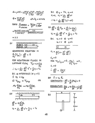 m= pAri =~7rO~ 41P 02. =1TD;..oilP
'I L 32r' lli Lp
=1J.2
GOVERNING EQUATION JS
!L (~)( )- JfP -= 0
dy dx
FOR N£WTONIAN FLUIDS IN
LAMINAR FLO~ -;;x-=fol d ~
dy
• V - -'- d? tj~ 1- C, u t C;z
•. x -:J"u d}( Z;"J
ae. @ INT£R~ACf (@ y=0)
I) Vr =V:zz:
2) '~r = ~XIr
~I dVg -=,I-{Jl d Uxrr
dy d~
1.1
g:p = ;11 d:l.~
dX dlf
Ix =...L ~ 92.1" c1 Y + ~
2"a elx M
B.c. Vx =0 @ y=O
UK =V @ ~=h
j~t)7 J 7 J;II
c, =A ( v- 2:!: dP)
., .2"u. dx
C~=O
FOR ~>') =D =0 " d Vx ) =0 )
Y d Y 4=0
c, =0
:. dP _ 2).( V
dX' - h~
CONTUJUITY: dP +~ (Plh) =0
dt ax
MOMENTUM: dVK +Vt JI!¥ =:1 aP
at ax fJ ax
5
til T'ieM
'f'
+S5'e",
@ 1
 