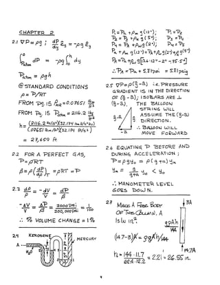 CHAPTER 2
2./ V'P=PS j dP.... ,..
d~ e~ =-pc:, e.':j
~t...clP = -p<] C' cl':l
~~ = (JSn
@ STANDARD CONOlTIONS
f' = 1:>/RT
FROM ~.15 f1.IR=O.0"7651 I~~
FROM ~. 15 -Po..~ =211h.2 ~
fr2
h- (21/ 6.2 1J.F/f/.2.)(32.1'1i.f 10.... rt/'5:2/bf)
- (0=((,51 Ihn1/A-~';('32.114 fr/s':J.)
= 2 T/6~9 A:
2.2 FOR A PER FEeT q AS)
'"'P=pRT
f3=;;(-¥)T ='p'RT =="P
2.3 ~=-dV d'P
P V =7
V L"P '. - A ___ 3000?S1 _ l
V - f3 - 30"., oc)o-psi - 100
.: 90 VOLUME CHANGE = '0/0
2.l.f
MERCURI{
A •
If
R='Po. tP"" 5(:2"); -PI ='"P.z
"P2. = ~ t-PK 5 ( s") ; "?.s ="'P<{
P'i = 'PA +Pw9 (~~)i 'P,", :: '?s
Po. -rPM ~(l~")=~+/tI3(2",)+~9(S:)
Bl :'?a, -rpw g~~, '12'/- 2" -: tS'·sj
:.'"PA =--Po. T 5. ~ 17:5 == s:~ I?S~
2.5'" 'VP::: peS-a) I.e.."PR e:sSURE
G'RADIENT IS IN THE DI'KEcT/ON
OF (9 - a); I :5o'aARs ARE ..l-
~ - a.). TH E BALLOO"-l
CST'R IN6 WILL
,.. ASSUME THE (~-OJ
g t:>1'REGTlON.
.'. 'B,AUoO"-l WILL
-0. MOVE Fo~WA'K!)
2.6 EQUATING: -p 13EFO~E ANt)
D~N6t ACc.:t= Lt:RI"O~ i
-p =P5~ 0 :=. P( <j ;-0.) 'jQ,
l:ica. == ~ L1 < ~'3To. -.Jo 0
:. MANOM£TC~ LEVEL
60E5 1:::>c)(.4J N.
2.1 MAt£; A~~ ~3A
Of2TI-4!;,~JJ. A
Is IN 1n.2; 3J~ ~
04.7-3?K~ g~h/(#
h,. 144 .11.7 I tf4.7A
~~ ./'2.2. -= 2.2 ':: 2'.£c; 1ft.
 