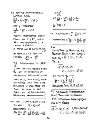 9./3 FoR THE INCOMPREsSIBLE
LAMINAR CASE)
OV ".. rli:) J 2-
Dt"=g-7+ V 11
FOR 9 NEtSU6~LE')
"D V== -yp ... Jv:2vDt I'
VECTOR "'PRoPERTIES DETE'R-
f.lUAIm .'BY V EVP wHIC.HI ~
ARE IN"ITRDFPENDENT; i.e.
CAUSE i EFFECT.,
.: MLJST LIE IN SAME -PLAN~
La')
IN ABSENC.E O~ V/SCO()S
FORCE'S Dv _ -V?
-- -I:>t .fJ
Dv ~E'7E?M'NE'D 0"1 -JP~
Dt
J HAS Pes/TIVE SENSE 6lVEN
,
"BV -VP OR DIRECTIoN Ot='
DE'CREASIN6 -PRESSURE -b)
SIMILARLY" ANY FLUiD.... '5TA11C
OR MOVINq.... HAS nils SAME'
'N~WENCS e WILL MOtIF oRI
TEN'D To MoVE IN THE
DtR~CTION 01= D~CRf'AS/N<S
'PRE'SSVRE • c)
9.1l/ FoR I-DIM STEADY FLOW;
Vx = VX' (X") V'1 == Vz = 0
NEGLECTINg 9)
pVx ~ =-pof" 4. [1.lp~tf"J.{itx
dx (jX <.it [~ 0.)( J oJ(
9J5" COI>JT/NUITV: ~ t :x(p'lx) =0
MOMENTUM: p(~ +V)C ~Va~: :tf
l'cu ax) ax
9.1"
Usu:4TwG; .c ~(()kJ A~
~rTtVG 'O:wAl ~ L1?~20
AND ~:: t<r) EC( E -~
y.!WS
z direction
(a"- .~ v. ~ ai)PWc+ v7ar +~+v,-r;
~ [1a (av,) 1¥or2
, ~2'J=- +pg,+/J- -- r- +, +
z r ar ar r 0
9..17 A5$OM,W~ IN ~t&ea
~WJ(bm(}.J()rrY ~ Yt6t.PS
rU"C :::.~~ l.J~GLS ~2~=O
~ E-4 TI!5U'S
r direction
rt' av, v.%t' i ¥Z)' 0 ~~p +v,-+- - +v,
t ar r 0 r z iap il 1 il 1 a , 2 • i,=--+P8r+/J-[-(--( ,))+,a7{_~~+ij;,]ar ar r ar r Iii? ryao Pz
 
