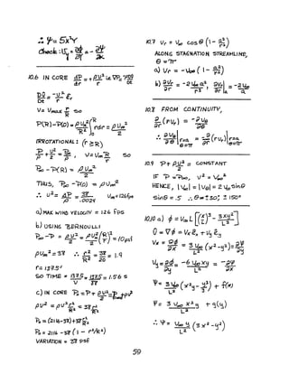 /O.b IN CO~E d"P _ "v~ i.e. w--p'IW
" - - -tr-- - ()t
Dv:-V:l.C,.
Of: r
dt' r
V= Vmruc i "00
?l~)-"P(o}: P UM~{"Rrd(' =e.lJttt
2
1(2. Jo 2
I1?ROTATIONAL: (r ~ R)
'P + U2 : 'Poe,
p 2 P J
'1= Vt'H'"R
r
PoO - PCR) -= IZ u..,.2-
2
THU5.1 "'Pot::) -1(0J -=,tJ Jw?·
So
:. U
2
=~fP =- ~ VtM=126f~
,.0 .002<f
a.) MAX. WIN]) YfLOOTV =126 t?S
b) OSIN6 ""BERNOULLI
1=>00 -1=> =!!~2: I'~~(~t-=IOpsf
pUm2=3~ .... ~ : "$l =J.q
'R2 20
f.:: 13=1.5'
SO T/rvtE % (31'.5: 131.5= /.5'6 5
V l?
c.) IN CoRE B -=P-r ~J.=r:jP';
fJ V2. = P1'".r: -= :3~ r-t
Ra "R~
"Po =(2116-3i ) +-g~~
Po = 211' -3'l (I - t'.t/R~)
VARIATION = '3"'8 'Psf
59
10.7 VI' = '/oe CoS e ( - ~~)
ALONG STA6NATlON STREAMllfltS
e=-~
~ Vr- = -Jo,o ( l- ~)
b) ~lf' = -2 tLo a.a 9Vrl _ -2lbo
~r --;:-3) ar: c:a. - T
10.9 "Pi" pU2
= CONSTANT
2
I~ ~ -=+>00" V2
=Vo02.
HENCEJ  Voa I -= vel:: 2 b,si)19
sl~e =.5 .". e%!30; ! ISO
O
10./0 a) <p =V... L [(::f-s:tJ
o=V rp =VX' €)( -r V~ e.~
VlI == ~ -= :3 U ( 2_u2)=a;;)( ---e >f -' ;)u
L-~ J
V'j -= BaS_ -6 Lbo )(9 -:: - ~cp
~~ - L-:t ~x
'IJ-= g ~ ( ,.,2~ _~) 1- f(X)
L2 :3
'"= 3 VoC) X.l. 5 t- '1(~)
La
 