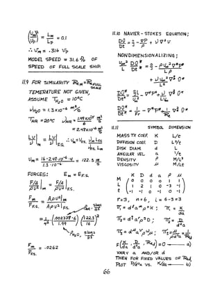 (~) =~; =0.1
--. 1"", =_31 b V-p
MODel SPEeD =31. 6 dlo OF
S?E'ro O~ FULL SCALE SHIP.
11.9 RJR SIMILARITV ReM =~FULL.
SCALE
T£MERATUR£ NOT GIVEN,!
ASSUME 'H2
o = 10°C
JH,.o = I. 3x/o-6 W1~
'MR =2t;OC JAlR ~ ,.":>(105' ~
=2.'1'l>C10-6 wsl
~
LV I -LvI .u. -,I J LJ - IT .. ,..- vF.s. ~ F.s.
~ h~ .J LVF,s. m
Um= 1l,·2.4Cf·/o-6 .q :: 122.3~
/.3 ·10-" 5
F"l. = .0262
hF.S.
11.10 NAV/ER- STOKES EQUATION;
Dv = Q_ vP + )) "12 V
'Dt ..J P
NONDIME'NSJONALl2JNG;
VC)C)2 DO ~ ,.. P' I ;2 r7"~
- - #' = S - VoO v r"
L Dt ~L;:"'P~--
2
+ J Voo2
V'.,. 0:/1
La
DO~_ 9L v¥p* J v~ o~- - -- +-
Dt* U~2 L~
~ = ..!.. - V~1l'~ ~~ fj>Jf:
Dt Fr 1t?e.
11.11 SYM80l.. PIMEWSION
MASS TX COEF. K Lie
'DIffUSION CQEF. D Lo/t
DISK DIAM. d L
ANGULAR VEL a.. /t
DENSITV p M/L3
Visc.osrrv » MILt
K D d 0.. P M
M
U
0 0 0 I
-:)L 2 I 0 -3
t -I 0 -I 0 -)
r:'3.1 V1=b, i.= 6-3=3
77;= d/o..~pnk; ~ = K
cia:
~=..D.
cl2
a
<"i73 = olAa.Vp~. rrr;=~ =_,J f'd~o. my
I'" (K.. I J;L )lReJ) =0 .. a.),. da. d 4
o.
VAR II 0. AND/oR d
Tl-IEij ~oR FIXED VALUES oT: ~
'RoT I:>Af;1Q. vs. ~a... b)
 