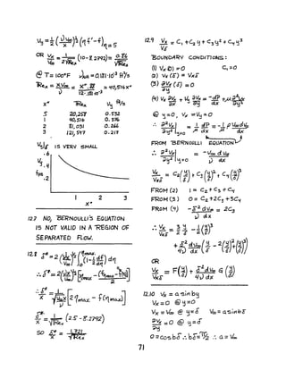 v~ =~ (Jxl.OO)~('It'-of)'1.=5
OR ~ =2~ (IO-8.2?92)= 0.1"
~ v;Re;c
@T= loo"F JAiR =O.ll·163
HIs
lRe.)C = x,VtlO:: X"'. gg =~O/S76 x"
v 2· .Il) '10.3
x"
.s
J
2
:3
'IRE-x
2/)J2~
'IO,S":;
'61,031
121,5'11
X"
2
v~ -Ff/s
0.5"32
0.376
O.U6
0.211
12.7 NO, "BERNOULLI's EQUATION
IS NOT VALJD IN A'"REGlON OF
SEPARATED FL"OlJ.
12.9 Vx = C, +~ f:j + <:3 y~ +C"f ~3
Va-
"BOUNDARY CONDlnoNS:
(I) V)( f)} =0 C, =0
(2) V't( (F) =VxF
(3) av~ (d) =0
;/':1
(q) VA' ~~ T ~ dVx == -JP +..M~
dX" ~ c::tx 9lj:l
@ '1=0 .. v)( =V~=O
:. ;)2Vx/ =..L 4P = - I PVooa'4
~ ':S.2 'j=O ~ d x ;a cJ.x
... - ,FROM 13ERNOULLI EQVAnONV
:. ~ 2 VXI = -/00 cJ. Va1
d~.2 ~ =0 ~ d.X.
~$ = C2 (i) t C3 (iY-t C~{Jt
FROM (2)
FROM (3 )
}=RoM (~)
1= C2.+ C !>+C,{
0= Cz +2C3 +3C'i
-F2
dvao = 2C3
J ~X
_-. Vx =- ~..1 _1 (~)3
V1(S 2 $ ;a E'
+£2~(~ _2(Y)!f!!~)
4J dx lJ 0 It}/
/2.10 Ix = a. sin bg
Vx=o @'jzO
1J
Vx = Ve:%) @ ~= 6" v~= a.S;r1bE
~VX =0 @ f1=d
~~
o =Co-sbd:. bF='% :. a = '.100
 