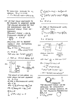 "I>y ANALYSIS SIMILAR TO 0..)
~
OBTAI N (3-,)) = 2.? FI.
.e o F: Iq6 (:2.1) -250 == 293.6 /bf
2.JS AS THE TANK CONTINU£S TO
BE ?U5HED TO qREAT£R DE'P~
THE VOLUME OCcUPIED 'BY THE
AIR IJEcR£AS£S AND 77IE
750UYANT FORCE THUS DE-
CREASES.
'BOUYANT FORcE =2Solbl
DISPLAcED VOLI.JM£ O~ H2 0
= 250 = 1. 01 /f;3
~o9
!iSSUMINej AIR To -SEHAtI£
IDEALL Sol AND ISOTHERMAL
COM?RESS/oN/
~+m A (3 P. ) In-P(4.01 (j.. f)
.::z'C..-fnt f-(-J9 c)(1. 0/)
Z:: '15: 'i'l' Ii-.
TOP WILL. 8E ('IS":i?~ 4. 01 ff3)
7Tlg;:.)
• eo T()P J S ~~ b fI. EELctU J6~
o
THE HEI6HT O~ nlE WitTER co-
LUMN FROM rHE DIF;::: ElEMENT
IS h - Jll-g
Q.) FOR A REcTAN6ULAR 6Ar&)
d,4== ~'d~
clFw == [ ~ 9(h-4ry) -rPetIfCJ dA
d F". -= L6P'S;9'/ilL! + ~ ] alA
~Mo =0
~ <j(dF"w-d7=A) = 0
(<<{ lj lf9 (h -4t-Cj) - gb~JdA ::0
4 (" CtJ9 hIJ -1)(3 'I'f +;;9!I :L-16¥~JiJ
:=0
h = IS: I Y ff:
b) FOR A TR.IANc; ULAR GATE.~
dA: (LJrr. -Cj )d'j
2.11
£if(4~_tjl) [G!(h-4+y)-~#Jld~
=0
h = 15: YQ"1 If.
STA8LE "posmoN
(M =0)
Tl??ED
'POsITIO~
eM)
M ~ C. '1f''3 Ll){ o.os-d A a
- 2 Sa
y
,- }(J. ~a dx L,.os
= fig L" C.e (0.045"" - /2.)
M = -0.0 31 (. :zo~ rad)~J L r
2.11
Q;RESSUR~ 1~
7
THE 130UYANT FORC£ CAN 13E
OBTA'N~D "BY INl"E~RATION
OVER ,HE CURVED SURI=AcE.I oR.
By THE FOUOWINq "R£ASONIN~:
~F~=O 0LJ =I'IOIJ <3'71R2
 