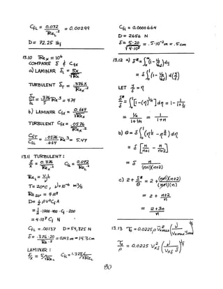 4L:: 0.072 :: O.Oo2QQ
~.2
L
13.10 ~)< =0"
COM"PA'RE' C" ~ CfX
a) LAMlNAR ~:: S"x
fi&
TURBULENT s:" _ •3?6 ~
'1" - 1Re.X
•2
C;-_ .3=1€,'ii"".).3 LJ ':UJ
~ - ~ If"e :: -"T7
b) LAMINAR Cfx= ~tt
TURBULENT CfJ( =.OS''7~
'iRe)( .2
Cfr _ .05'76 ~.3= S:'17
ef£. - .66'1
1"3.11 Tl1R13ULENT:
o _ o. 3~ C _ o.on.
X - "Re".2 tt. - ~L..4.
1Re - V.L
L-7
T= 2oDC, J=IO-b ~}§
'IRe 2D. = Lj./OT
D= fPV2
Cf A
=~ ·IOOO·JIC)O''1·200
=1I./0'7Cf N
efL = .00137 D:::r 5"l./, 'l2S" N
6'=.31(;, ·20 =O-W3)')f -IL/.3cm
~.2
Bo
eft = 0.0000664
D= 265"6 N
$:. 5".2,0 =. S'/O-2~ ::" . 5"em
fl/·/oJ
13.12 0.) J"~=1,(1- ~.&)cl'j
= ~s:(1- ~) d(~)
LET ~ = t{
J~ (. ~1 I
~ = )0 ~ -(1J d~ = 1- lti;-
I +YI
= $ V1
(rt+lX(lt2) .
c) 2 +.E! = 2 +(21X"H'2)
e (~)CV)
== 2 + ~
Vl
 