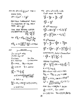 GIVEN "PIPE J
A'P -- .fPV
2
- f iA~
P
FoR l=ULL'l' iU~ULE"NT J:'LOW,
f -= fUNCTlON O~ e/O ON LY
THUS ~?_ ~2-
P
THE t)EA 'BEHIND WATE~
CAL IB'RATION IS A'P. :: ~,~B
~?2 w.~ P.
So t..~2 =A'PIIo.O (~02.J p.....
wHa,o ;:;0%
.:1'D _ '2 (~~ 6:2.'1 - ,'" ~"nc;'
1°2 .- ~ 2t.3J ?o - 7. T..cr -'
1~.5 I 3.20 KM
,
~= 6."1 '/0-6 jlM2/s
p.: ZOo I K~ I ""~
v='.1~/5 D=.l"~
e =. 000 ,5 ff- L:: 32q DOO~
'D
e = ~~3 / ~e.:= llbJ Doo
~ = 13,Q"? ~ = .005'12
~ = l/t~1~
p~ t> ~~
::: ~(.OO51:2)(32q ~) (l.I):2.
: ,-:rl J~Y()7
•
:: 5".1 M
~ = M~L:: Z'D11L(.'1/)2(1.1) S"~1.1{ ~
~
=lq41 KW
W.G ~'P.: A"P, +- A~ + 6 'ij
I) A? MAltv' n> 'P'~E
V 2. ~ "i:) J 2-
~+~=rpt~
:z. ,a T t#o
A'P. -= lp:z.
p ~
2) 6."PFRtc.notJ
A~ =ZK~~+t(f.f~~~
P 2
t;= ~PlZK or 'It! -'cJ
'3) A~NOZ2~
:2
u.. ~ PI" _ VEX,T
.:.L-+ r - -
2 T2.
AP == V i-xfT _vp:2 == ~~(V£~IT- i"p ~ ~ 2 Vp:1 I)
C.ONTINUlTV / Al>Vp -= AlOiZ ~VE)OT
:. A~::: .?2.(Ap'2_rp -"2 AN:2 I}
ADDIN6 T06ETHER
~:: Vp:l fi'"t"2( : Llf b +Ap -0jJ 2 t: :f 0 Aw?' .'J
K:= !/ f! L~ ID
2K =;; -a:; t 3.1 +1.5 == 155
t)/e. == ·'=1¥:J,·5'fOb) = I~
~y '" 1'1.5;<) USIi v= 1.570
/0-5.
Vp2 == 1Cfl1 lSp ~ 9.iripc'
35.CY2 +I0:2'-10fr} r
FC)R 'DIe. = 1.2.SZt)lR.c ~ 36 12") ~;J
~- ::: }8.35 I fF= .005~1
U:: 9.81 fps lRe. ::::3~09(/~Vp
e4
 