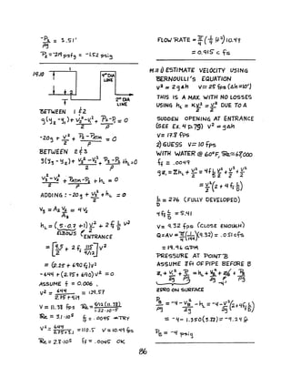 -P:a. = "S.S I'
~
'"Pz =-~/q ?sf~ :: -'S~ 'P'$.~~
IL(./O
?>fTWEEN I E2
4f"OIA
UNE
'2" 1)IA
LINE
I
<j('12 -~,)of-V:22_v.2+ 'P:a.-P,::: 0
2 to
-20~ T '1/2. + 1'z -?..rrM -="2 P
BETWEEN 2.f3
~(~~ - t;i2.)-t v·i -V2.. 1'3 -P:a. .J.hL=o
2 P
2. a"
V3 - V2 +"PATM -'Pa t- hL =0
2 P
ADDING : -20~ + V32. +hL =0
2
V"3 =A:a V2. = t4 ~
Aa
nL = ( IS • O.? +-J) V
2
... 2 t; DL V
2
 ~ 2
ELBOWS (ENTRANCE
::r~+ 2f JJi"lv2
Lz f Q/,2J
== (2.25' of- 6"QOf;}v1
-6'4~ r(2.15"t 6QO)V2. =0
ASSUME f ::: 0.006 •
V2. =6£1l4 = 1,2q.5'7
2.i5 r'i.1'1
V::::. IL'31 fps 1Re..::: 0/.2 (U. 3t)
'.22 'IO-S'
1Re. = '3.1'10
5
fj:. = .OO~£ -~y
V2.= ~~~+3.J :::/l0.S" /: 10.Lf~1Ps
~= 2."l·/o5 tf -: .o~t; Ok
FlOW 'RATE = 1F(t fl.1,0.<f9
== o. q,S c f's
"'.11 UESTIMATE: VELOCITY USING
&RNOULL'''s EQUATION
v 2 =2 q An v~ 25' fps (A11 =10')
1UI5 IS A MAX. WITH NO LOSSES
USINq hL = K3L.l == V2 DUE TO A
2 2-
SUDOEN OPENIN6 AT ENTRANCE
(SEE (;c. Ii -p.79) v2 =SAh
V= Fl.i-t'P5
2) GtJE"SS v= 10 fps
WITH WATER @ ~OoF ~-=b10c0
I ~
tf =.004'1
:1 f' 2. v1 v:1
a~ =Zh + Y.. ='h L ~ +_ +-J I L Z t5'2. 2 .2
::11(2 + t4 fr~)
.!: :: 2~6
'[)
(FULLY DE:VELOPEO)
'i~~ =5".<-11
D
v-= 't 32 fps (CLOSE EfJOUtiH)
Q =AV =1fL~q)C'1.32) =.0 5J cfs
=,q.'H, G'PM
PRESSURE AT "PoJNT'B
ASSUME Z-R O~PIPE BEFORE B
Z. + ~ +1r. = HL -+ Yi+;'+ ~
l 2.; Pj ~ 14 I PS
ZPRO ON SlJ1<F'ACE'
~ = -'4 - vi -hL =-1./-Y'"~+4t;.!:.)
P3 ~~ .2sl" fc
: -'1- J.3S'O(3.n)::- -q_2~ ff
P"B = -4 'f>'51'~
 