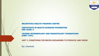 WELWITCHIA HEALTH TRAINING CENTRE
CERTIFICATE IN HEALTH SCIENCES FOUNDATION
NQF LEVEL 4
COURSE: MICROBIOLOGY AND PARASITOLOGY FOUNDATIONS
(FMPY 1401)
UNIT 3: CONDITIONS FOR MICRO-ORGANISMS TO PRODUCE AND GROW
By L.Nambala
 