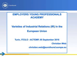 EMPLOYERS YOUNG PROFESSIONALS
ACADEMY
Varieties of Industrial Relations (IR) in the
European Union
Turin, ITCILO - ACTEMP, 05 September 2016
Christian Welz
christian.welz@eurofound.europa.eu
 