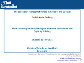 Coordinating the Network of EU Agencies 2015
The concept of representativeness at national and EU level
Draft interim findings
Thematic Group on Social Dialogue, Economic Governance and
Capacity Building
Brussels, 15 July 2015
Christian Welz, Peter Kerckhofs
Eurofound
Eurofound – European Foundation for the Improvement of Living and
Working Conditions
www.eurofound.europa.eu
 