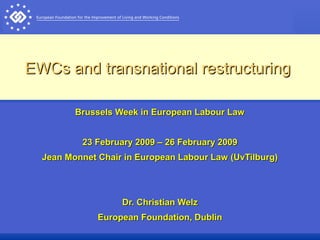 EWCs and transnational restructuringEWCs and transnational restructuring
Brussels Week in European Labour LawBrussels Week in European Labour Law
23 February 2009 – 26 February 200923 February 2009 – 26 February 2009
Jean Monnet Chair in European Labour Law (UvTilburg)Jean Monnet Chair in European Labour Law (UvTilburg)
Dr. Christian WelzDr. Christian Welz
European Foundation, DublinEuropean Foundation, Dublin
 