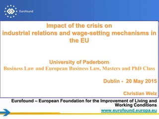 Eurofound – European Foundation for the Improvement of Living and
Working Conditions
www.eurofound.europa.eu
Impact of the crisis on
industrial relations and wage-setting mechanisms in
the EU
University of Paderborn
Business Law and European Business Law, Masters and PhD Class
Dublin - 20 May 2015
Christian Welz
 