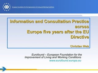 Information and Consultation PracticeInformation and Consultation Practice
acrossacross
Europe five years after the EUEurope five years after the EU
DirectiveDirective
Christian WelzChristian Welz
Eurofound – European Foundation for the
Improvement of Living and Working Conditions
www.eurofound.europa.eu
 