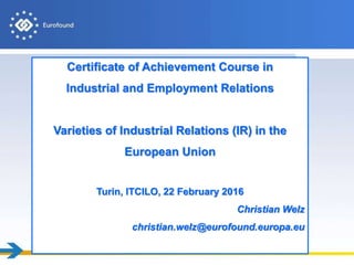 Certificate of Achievement Course in
Industrial and Employment Relations
Varieties of Industrial Relations (IR) in the
European Union
Turin, ITCILO, 22 February 2016
Christian Welz
christian.welz@eurofound.europa.eu
 