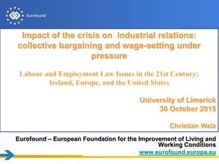 Eurofound – European Foundation for the Improvement of Living and
Working Conditions
www.eurofound.europa.eu
Impact of the crisis on industrial relations:
collective bargaining and wage-setting under
pressure
Labour and Employment Law Issues in the 21st Century:
Ireland, Europe, and the United States
University of Limerick
30 October 2015
Christian Welz
 